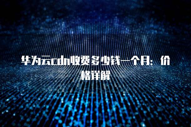 华为云cdn收费多少钱一个月:价格详解