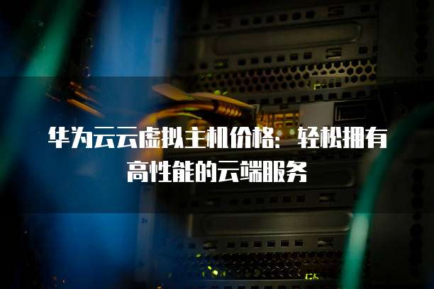 华为云云虚拟主机价格:轻松拥有高性能的云端服务