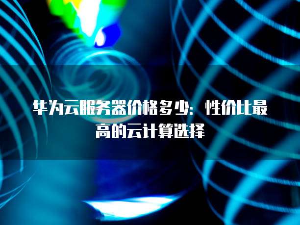 华为云服务器价格多少:性价比最高的云计算选择