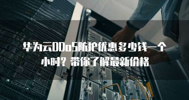华为云DDoS防护优惠多少钱一个小时?带你了解最新价格