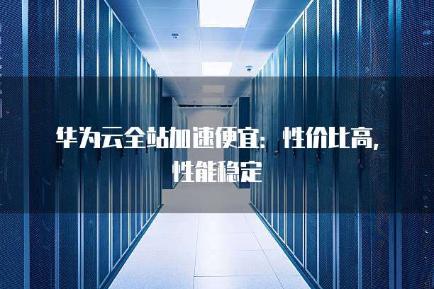华为云全站加速便宜：性价比高，性能稳定