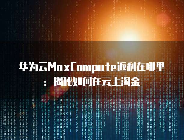华为云MaxCompute返利在哪里:揭秘如何在云上淘金