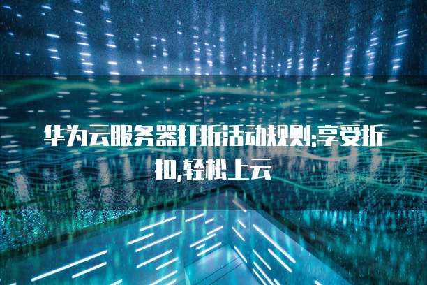 华为云服务器打折活动规则:享受折扣,轻松上云