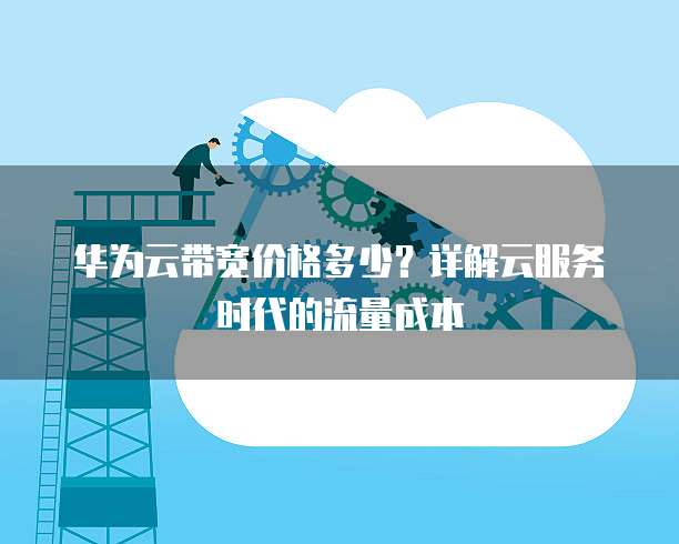 华为云带宽价格多少?详解云服务时代的流量成本
