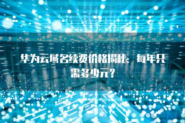 华为云域名续费价格揭秘:每年只需多少元?