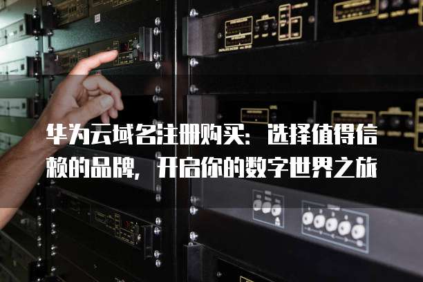 华为云域名注册购买:选择值得信赖的品牌,开启你的数字世界之旅