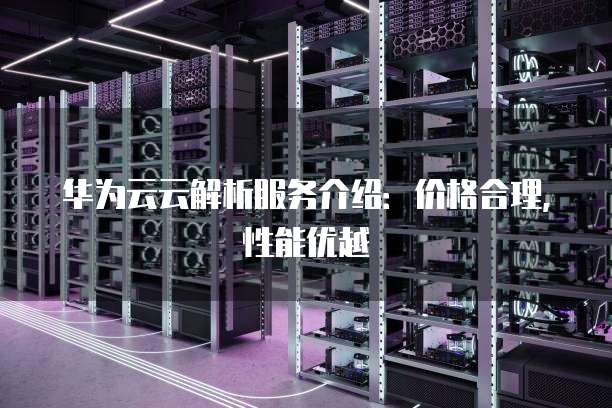 华为云云解析服务介绍:价格合理,性能优越