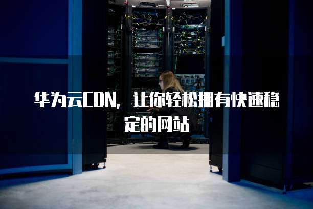 华为云CDN,让你轻松拥有快速稳定的网站