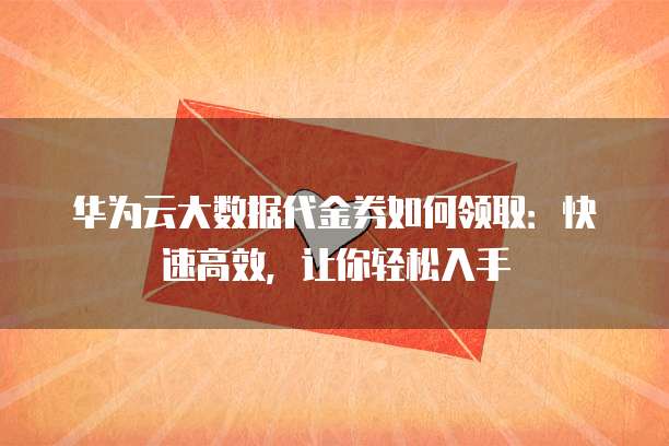 华为云大数据代金券如何领取：快速高效，让你轻松入手