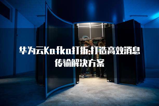 华为云Kafka打折:打造高效消息传输解决方案