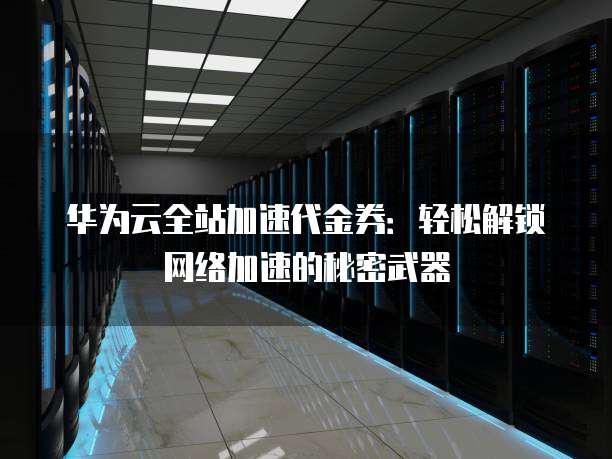 华为云全站加速代金券:轻松解锁网络加速的秘密武器