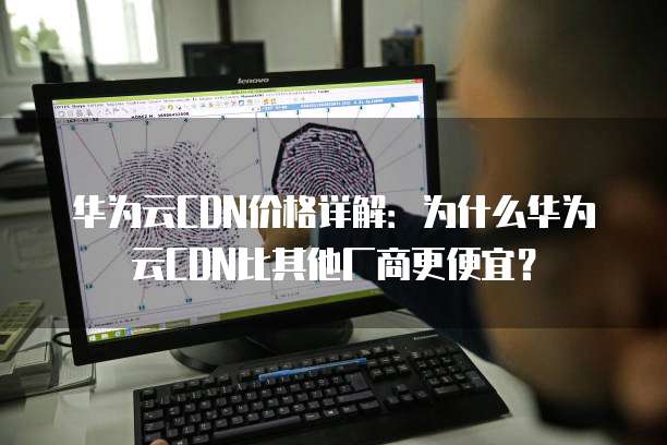 华为云CDN价格详解:为什么华为云CDN比其他厂商更便宜?