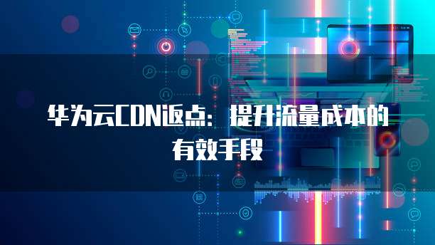 华为云CDN返点:提升流量成本的有效手段