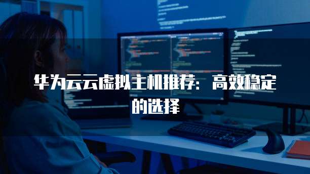 华为云云虚拟主机推荐:高效稳定的选择