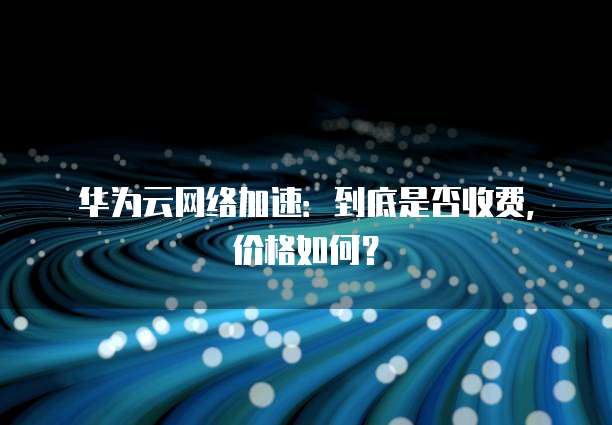 华为云网络加速:到底是否收费,价格如何?