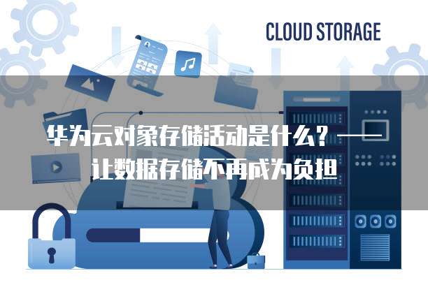 华为云对象存储活动是什么?——让数据存储不再成为负担