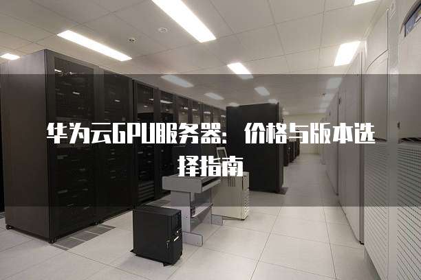 华为云GPU服务器:价格与版本选择指南