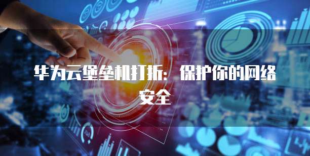 华为云堡垒机打折:保护你的网络安全
