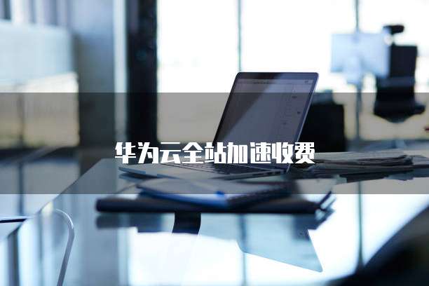 华为云全站加速收费