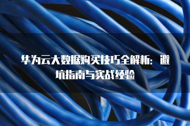华为云大数据购买技巧全解析:避坑指南与实战经验