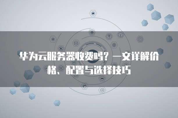 华为云服务器收费吗?一文详解价格、配置与选择技巧