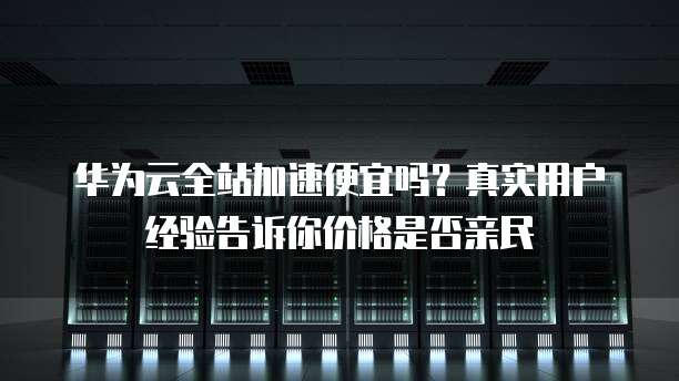 华为云全站加速便宜吗?真实用户经验告诉你价格是否亲民