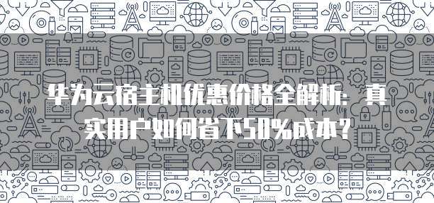 华为云宿主机优惠价格全解析:真实用户如何省下50%成本?