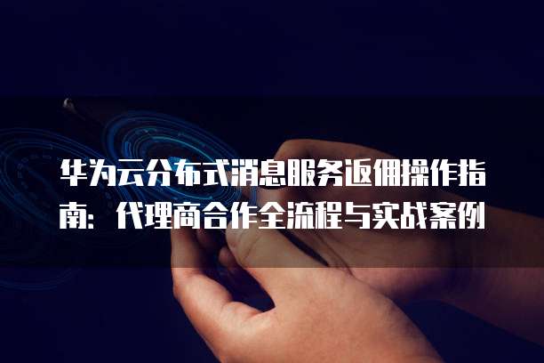 华为云分布式消息服务返佣操作指南:代理商合作全流程与实战案例