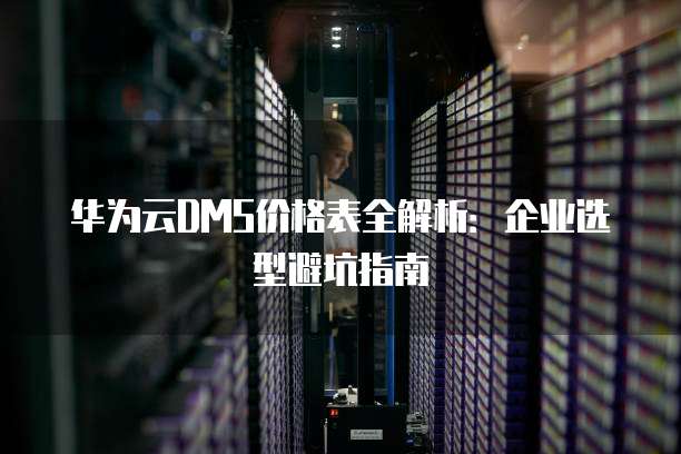 华为云DMS价格表全解析:企业选型避坑指南