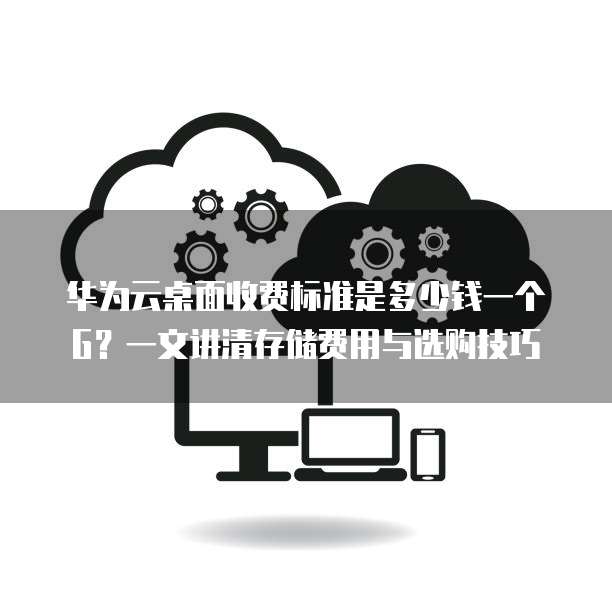 华为云桌面收费标准是多少钱一个G？一文讲清存储费用与选购技巧