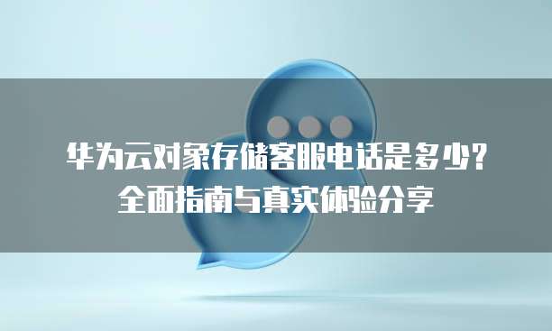 华为云对象存储客服电话是多少?全面指南与真实体验分享