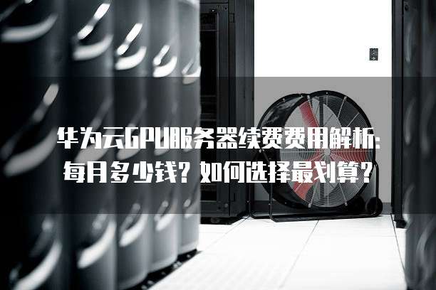 华为云GPU服务器续费费用解析:每月多少钱?如何选择最划算?