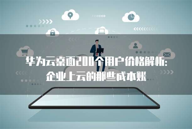 华为云桌面200个用户价格解析:企业上云的那些成本账