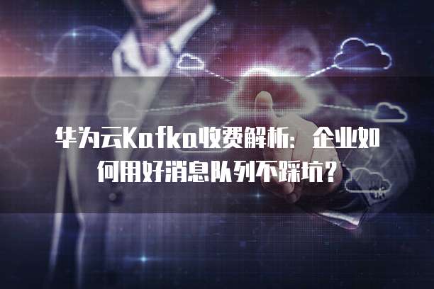 华为云Kafka收费解析:企业如何用好消息队列不踩坑?
