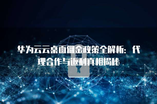 华为云云桌面佣金政策全解析:代理合作与返利真相揭秘