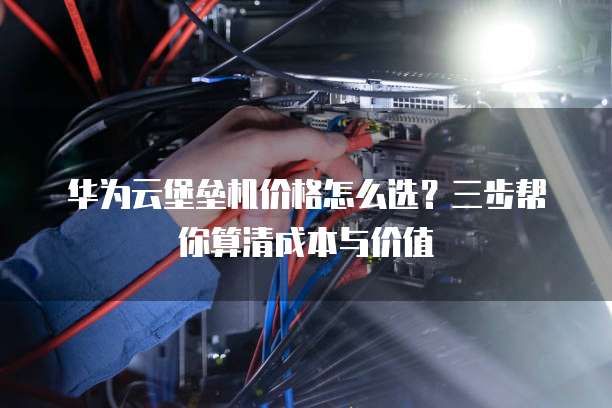 华为云堡垒机价格怎么选?三步帮你算清成本与价值