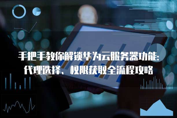 手把手教你解锁华为云服务器功能:代理选择、权限获取全流程攻略