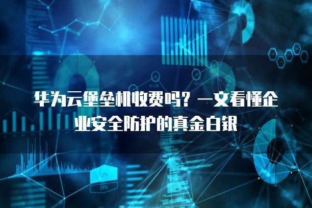 华为云堡垒机收费吗？一文看懂企业安全防护的真金白银