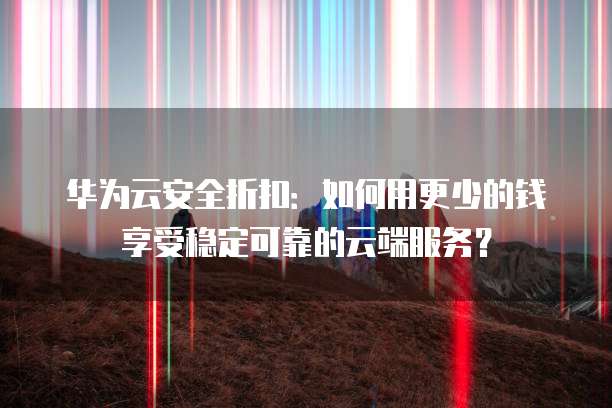 华为云安全折扣:如何用更少的钱享受稳定可靠的云端服务?
