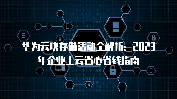 华为云块存储活动全解析:2023年企业上云省心省钱指南