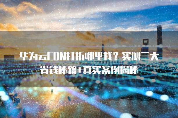 华为云CDN打折哪里找?实测三大省钱秘籍+真实案例揭秘