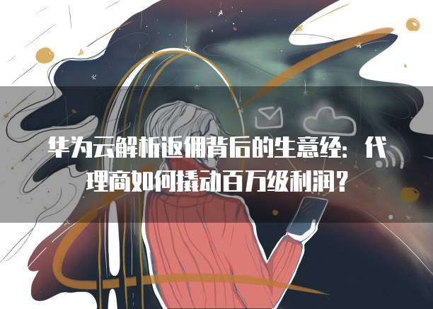 华为云解析返佣背后的生意经:代理商如何撬动百万级利润?