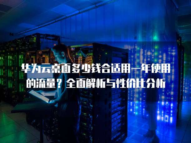 华为云桌面多少钱合适用一年使用的流量?全面解析与性价比分析