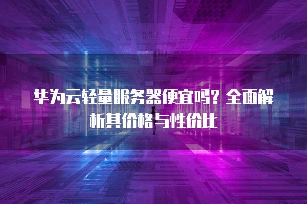 华为云轻量服务器便宜吗?全面解析其价格与性价比