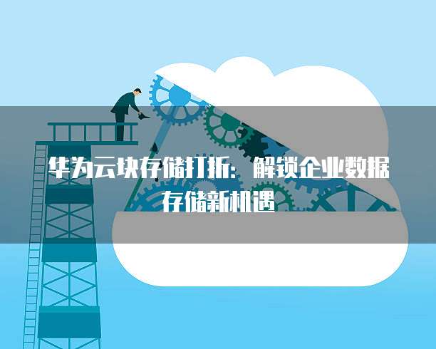 华为云块存储打折:解锁企业数据存储新机遇