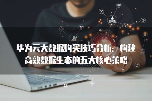 华为云大数据购买技巧分析：构建高效数据生态的五大核心策略