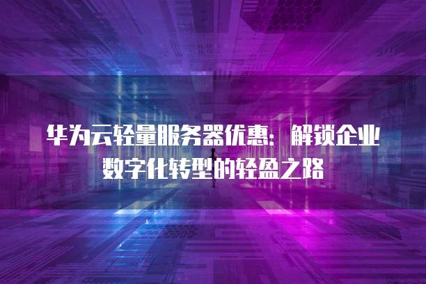 华为云轻量服务器优惠:解锁企业数字化转型的轻盈之路
