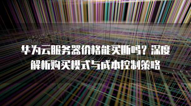 华为云服务器价格能买断吗?深度解析购买模式与成本控制策略
