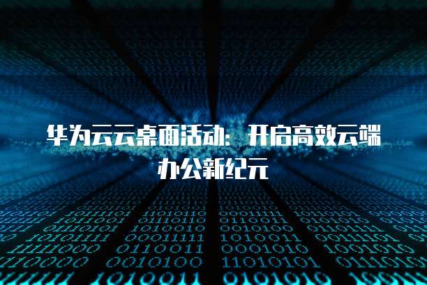 华为云云桌面活动：开启高效云端办公新纪元