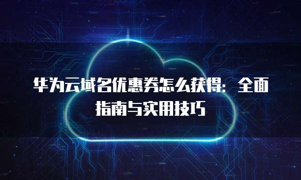 华为云域名优惠券怎么获得:全面指南与实用技巧